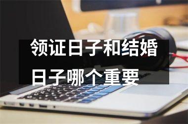 <h3>领证日子和结婚日子哪个重要