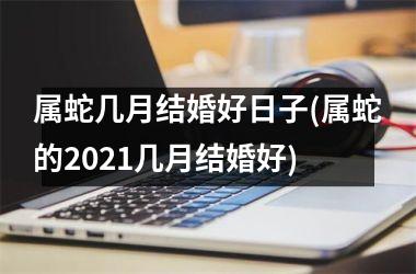 <h3>属蛇几月结婚好日子(属蛇的2021几月结婚好)