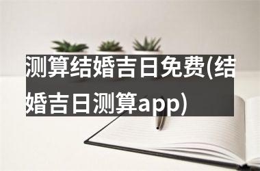 <h3>测算结婚吉日免费(结婚吉日测算app)