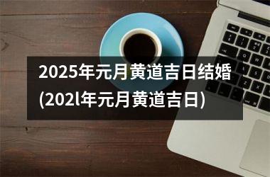 <h3>2025年元月黄道吉日结婚(202l年元月黄道吉日)