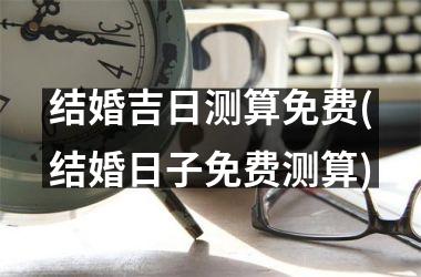 <h3>结婚吉日测算免费(结婚日子免费测算)