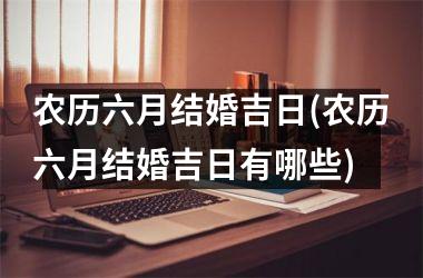 <h3>农历六月结婚吉日(农历六月结婚吉日有哪些)