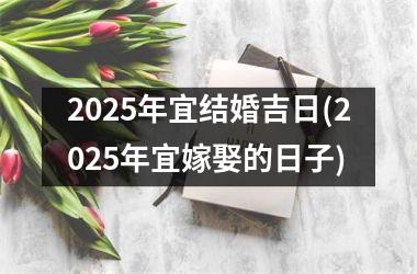 <h3>2025年宜结婚吉日(2025年宜嫁娶的日子)