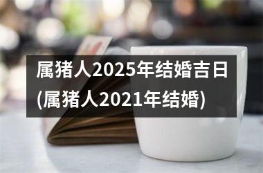 <h3>属猪人2025年结婚吉日(属猪人2021年结婚)