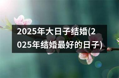 2025年大日子结婚(2025年结婚最好的日子)