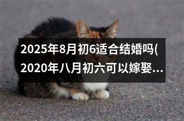 <h3>2025年8月初6适合结婚吗(2020年八月初六可以嫁娶吗)