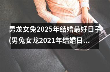 男龙女兔2025年结婚最好日子(男兔女龙2021年结婚日子)