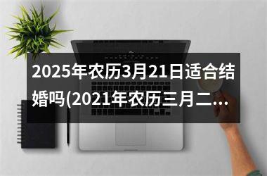 <h3>2025年农历3月21日适合结婚吗(2021年农历三月二十五黄历)