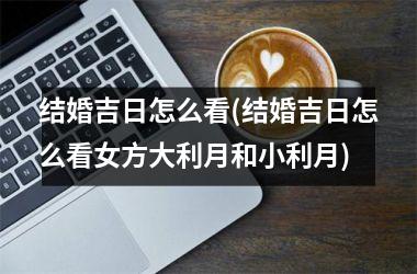 <h3>结婚吉日怎么看(结婚吉日怎么看女方大利月和小利月)
