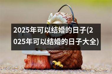 <h3>2025年可以结婚的日子(2025年可以结婚的日子大全)
