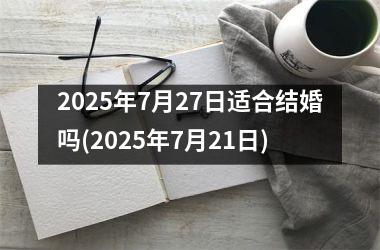 <h3>2025年7月27日适合结婚吗(2025年7月21日)