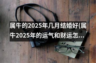 <h3>属牛的2025年几月结婚好(属牛2025年的运气和财运怎么样)