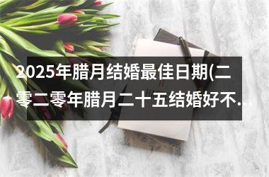 <h3>2025年腊月结婚最佳日期(二零二零年腊月二十五结婚好不好)