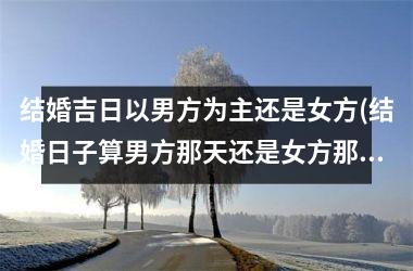 <h3>结婚吉日以男方为主还是女方(结婚日子算男方那天还是女方那天)