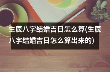 <h3>生辰八字结婚吉日怎么算(生辰八字结婚吉日怎么算出来的)