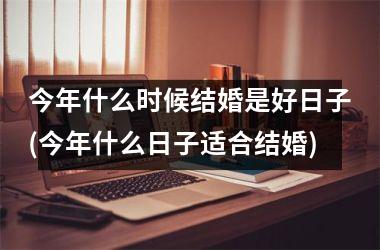 <h3>今年什么时候结婚是好日子(今年什么日子适合结婚)