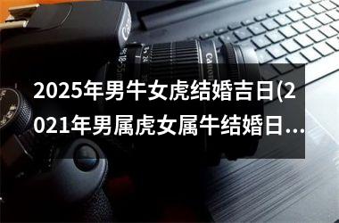 <h3>2025年男牛女虎结婚吉日(2021年男属虎女属牛结婚日期)