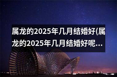 <h3>属龙的2025年几月结婚好(属龙的2025年几月结婚好呢)