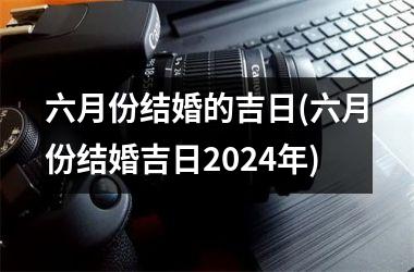 <h3>六月份结婚的吉日(六月份结婚吉日2024年)