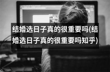 <h3>结婚选日子真的很重要吗(结婚选日子真的很重要吗知乎)