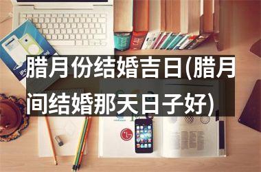 <h3>腊月份结婚吉日(腊月间结婚那天日子好)