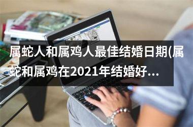 属蛇人和属鸡人最佳结婚日期(属蛇和属鸡在2021年结婚好)