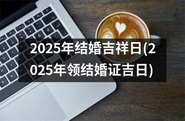 <h3>2025年结婚吉祥日(2025年领结婚证吉日)