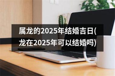 <h3>属龙的2025年结婚吉日(龙在2025年可以结婚吗)