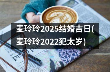 <h3>麦玲玲2025结婚吉日(麦玲玲2022犯太岁)