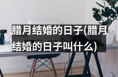腊月结婚的日子(腊月结婚的日子叫什么)