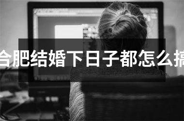 合肥结婚下日子都怎么搞