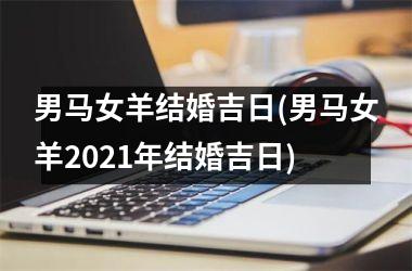 <h3>男马女羊结婚吉日(男马女羊2021年结婚吉日)