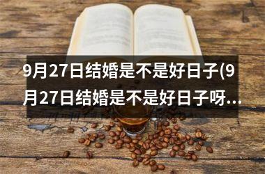 9月27日结婚是不是好日子(9月27日结婚是不是好日子呀)