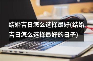 <h3>结婚吉日怎么选择最好(结婚吉日怎么选择最好的日子)