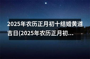 <h3>2025年农历正月初十结婚黄道吉日(2025年农历正月初十结婚黄道吉日有哪些)