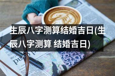 <h3>生辰八字测算结婚吉日(生辰八字测算 结婚吉日)