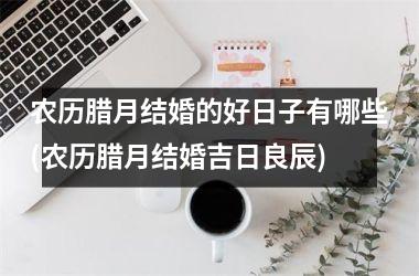 <h3>农历腊月结婚的好日子有哪些(农历腊月结婚吉日良辰)