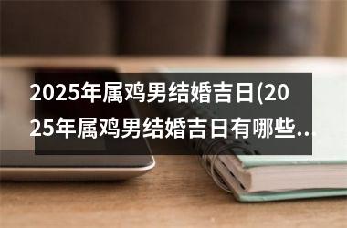 <h3>2025年属鸡男结婚吉日(2025年属鸡男结婚吉日有哪些)
