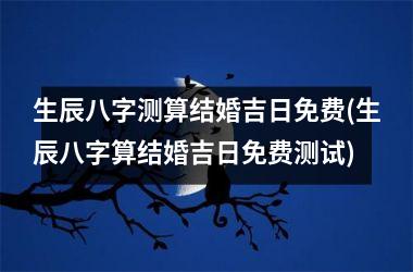 生辰八字测算结婚吉日免费(生辰八字算结婚吉日免费测试)
