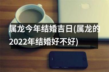 <h3>属龙今年结婚吉日(属龙的2022年结婚好不好)