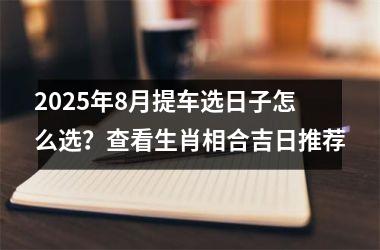 2025年8月提车选日子怎么选？查看生肖相合吉日推荐