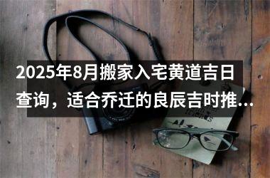 2025年8月搬家入宅黄道吉日查询,适合乔迁的良辰吉时推荐