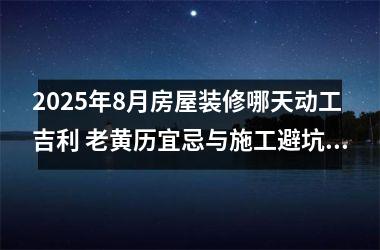2025年8月房屋装修哪天动工吉利 老黄历宜忌与施工避坑指南