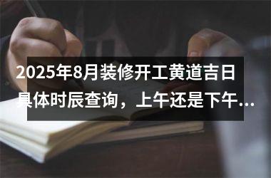 2025年8月装修开工黄道吉日具体时辰查询，上午还是下午更吉利