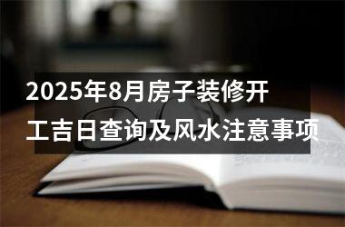 2025年8月房子装修开工吉日查询及风水注意事项