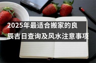 <h3>2025年最适合搬家的良辰吉日查询及风水注意事项