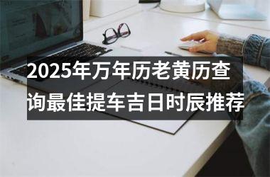 <h3>2025年万年历老黄历查询最佳提车吉日时辰推荐