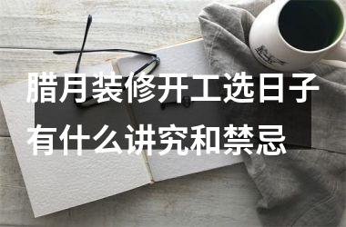 腊月装修开工选日子有什么讲究和禁忌