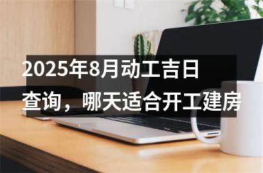 2025年8月动工吉日查询，哪天适合开工建房