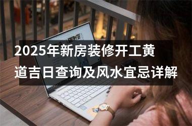 <h3>2025年新房装修开工黄道吉日查询及风水宜忌详解
